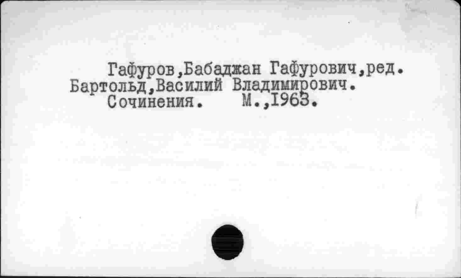 ﻿Гафуров,Бабаджан Гафурович,ред. Бартольд,Василий Владимирович.
Сочинения. М.,1963.